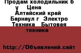 Продам холодильник б.у. › Цена ­ 2 500 - Алтайский край, Барнаул г. Электро-Техника » Бытовая техника   